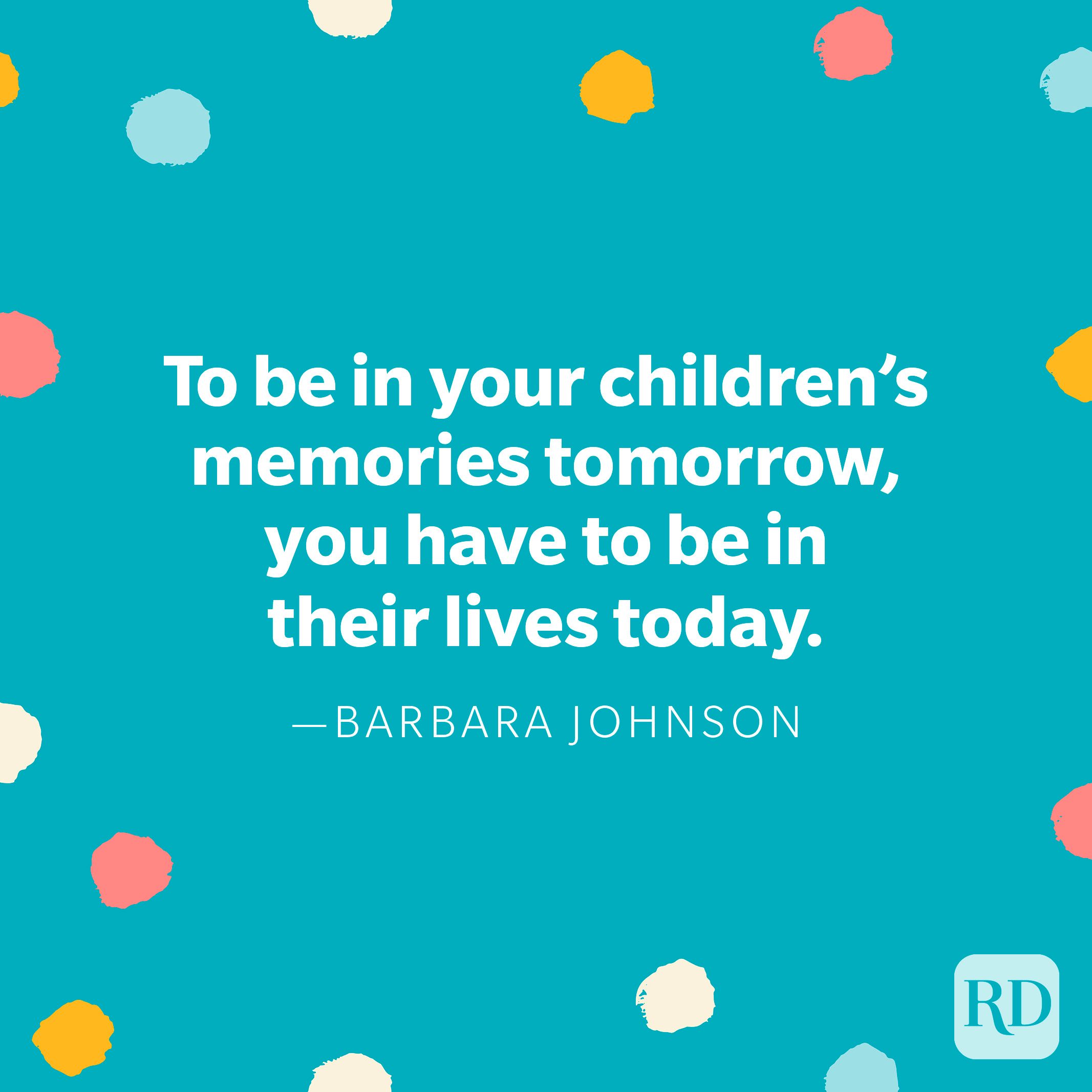 "To be in your children’s memories tomorrow, you have to be in their lives today." — Barbara Johnson